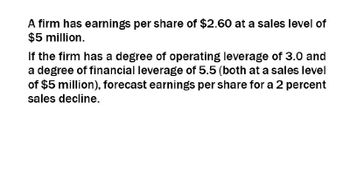 A firm has earnings per share of $2.60 at a sales level of
$5 million.
If the firm has a degree of operating leverage of 3.0 and
a degree of financial leverage of 5.5 (both at a sales level
of $5 million), forecast earnings per share for a 2 percent
sales decline.