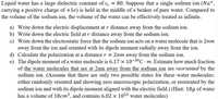 Liquid water has a large dielectric constant of ɛ, = 80. Suppose that a single sodium ion (Na+,
carrying a positive charge of +1e) is held in the middle of a beaker of pure water. Compared to
the volume of the sodium ion, the volume of the water can be effectively treated as infinite.
a) Write down the electric displacement at r distance away from the sodium ion.
b) Write down the electric field at r distance away from the sodium ion.
c) Write down the electrostatic force that the sodium ion acts on a water molecule that is 2nm
away from the ion and oriented with its dipole moment radially away from the ion.
d) Calculate the polarization at a distance r = 2nm away from the sodium ion.
e) The dipole moment of a water molecule is 6.17 x 10-30C · m. Estimate how much fraction
of the water molecules that are at 2nm away from the sodium ion are reoriented by the
sodium ion. (Assume that there are only two possible states for these water molecules:
either randomly oriented and showing zero macroscopic polarization, or reoriented by the
sodium ion and with its dipole moment aligned with the electric field.) (Hint: 18g of water
has a volume of 18cm³, and contains 6.02 x 1023 water molecules)
