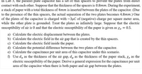 In Lab 3, the parallel plate capacitor has a set of thin spacers to prevent the plates from direct
contact with each other. Suppose that the thickness of the spacers is 0.8mm. During the experiment,
a stack of paper with a total thickness of 4mm is inserted between the plates of the capacitor. (Due
to the presence of the thin spacers, the actual separation of the two plates becomes 4.8mm.) One
of the plates of the capacitor is charged with -3µC of (negative) charge per square meter area,
while the other plate is grounded. Treat the plates as infinitely large. Suppose that the electric
susceptibility of air is 0 and that the electric susceptibility of the paper is given as Xe = 0.5.
a) Calculate the electric displacement between the plates.
b) Calculate the electric field in the air gap that is created by the thin spacers.
c) Calculate the electric field inside the paper.
d) Calculate the potential difference between the two plates of the capacitor.
e) Calculate the capacitance per unit area of this capacitor under this scenario.
f) Use da as the thickness of the air gap, dp as the thickness of the paper stack, Xe as the
electric susceptibility of the paper. Derive a general expression for the capacitance per unit
area of the capacitor when there is both paper and air gap between the plates.
