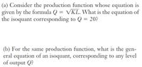 (a) Consider the production function whose equation is
given by the formula Q = VKL. What is the equation of
the isoquant corresponding to Q = 20?
(b) For the same production function, what is the gen-
eral equation of an isoquant, corresponding to any level
of output Q?
