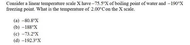 Consider a linear temperature scale X have-75.5°X of boiling point of water and -190°X
freezing point. What is the temperature of 2.00°Con the X scale.
(a) -80.80X
(b) -188°X
(с) —73.2°X
(d) -192.3°X
