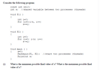 Consider the following program:
const int n=10;
int s; //shared variable between two processes (threads)
void P1( )
{
int i=0;
for (i=0;i<n, i++)
s+=i;
}
void P2( )
{
int i=0;
for (i=0; i<n; i++)
s-=i;
}
void main ()
s=0;
Parbegin (P1, P2);
Printout s;
{
//start two processes (threads)
}
(1)
What is the minimum possible final value of s? What is the maximum possible final
value of s?
