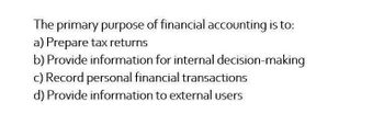 The primary purpose of financial accounting is to:
a) Prepare tax returns
b) Provide information for internal decision-making
c) Record personal financial transactions
d) Provide information to external users