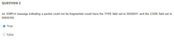 QUESTION 2
An ICMPv4 message indicating a packet could not be fragmented would have the TYPE field set to 00000011 and the CODE field set to
00000100.
True
False