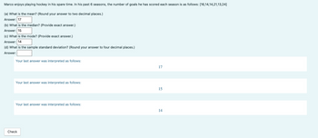 Marco enjoys playing hockey in his spare time. In his past 6 seasons, the number of goals he has scored each season is as follows: [16,14,14,21,13,24]
(a) What is the mean? (Round your answer to two decimal places.)
Answer: 17
(b) What is the median? (Provide exact answer.)
Answer: 15
(c) What is the mode? (Provide exact answer.)
Answer: 14
(d) What is the sample standard deviation? (Round your answer to four decimal places.)
Answer:
Your last answer was interpreted as follows:
Your last answer was interpreted as follows:
Your last answer was interpreted as follows:
Check
17
15
14