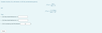 Consider a function f(x), with domain x = [0, 2π], and derivatives given by
and
Then:
f(x) has a local minimum at x =
• f(x) has a local maximum at x =
• f(x) is concave up over the interval
Check
f'(x) =
f"(x) =
cos x
sin x - 2
-1 + 2 sin x
(sin x - 2)2