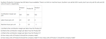 Southern Production Company has 100 labor-hours available. There is no limit on machine-hours. Southern can sell all of B it wants, but it can only sell 45 units and 20
units of A and C, respectively
Contribution margin per
unit
Labor-hours per unit
Machine-hours per unit
Product
A
$15
2.5
5
Product B
$10
2.5
3.5
Product
C
$12
2
1
1 a) What is the contribution margin per labor-hour for Product A?
b) What is the contribution margin per labor-hour for Product B?
c) What is the contribution margin per labor-hour for Product C?
d) How many units of Product A should the company make?
e) How many units of Product B should the company make? f) How many units of Product C should the company make?