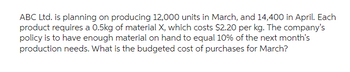 ABC Ltd. is planning on producing 12,000 units in March, and 14,400 in April. Each
product requires a 0.5kg of material X, which costs $2.20 per kg. The company's
policy is to have enough material on hand to equal 10% of the next month's
production needs. What is the budgeted cost of purchases for March?