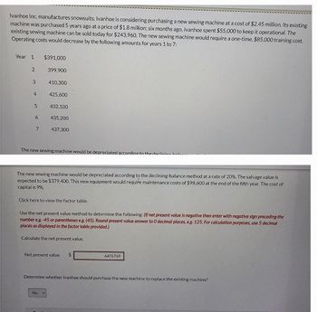Ivanhoe Inc. manufactures snowsuits. Ivanhoe is considering purchasing a new sewing machine at a cost of $2.45 million. Its existing
machine was purchased 5 years ago at a price of $1.8 million; six months ago, Ivanhoe spent $55,000 to keep it operational. The
existing sewing machine can be sold today for $243,960. The new sewing machine would require a one-time, $85,000 training cost.
Operating costs would decrease by the following amounts for years 1 to 7:
Year 1
2
3
4
5
6
7
$391,000
399,900
410,300
425,600
432,100
435,200
437,300
The new sewing machine would be depreciated according to the declining
The new sewing machine would be depreciated according to the declining-balance method at a rate of 20%. The salvage value is
expected to be $379,400. This new equipment would require maintenance costs of $98,600 at the end of the fifth year. The cost of
capital is 9%.
Click here to view the factor table.
Use the net present value method to determine the following: (If net present value is negative then enter with negative sign preceding the
number e.g. -45 or parentheses e.g. (45). Round present value answer to 0 decimal places, e.g. 125. For calculation purposes, use 5 decimal
places as displayed in the factor table provided.)
Calculate the net present value.
Net present value $
No V
6476769
Determine whether Ivanhoe should purchase the new machine to replace the existing machine?