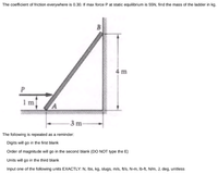 The coefficient of friction everywhere is 0.30. If max force P at static equilibrium is 55N, find the mass of the ladder in kg.
B
4 m
-3 m-
The following is repeated as a reminder:
Digits will go in the first blank
Order of magnitude will go in the second blank (DO NOT type the E)
Units will go in the third blank
Input one of the following units EXACTLY: N, Ibs, kg, slugs, mis, ft/s, N-m, Ib-ft, N/m, J, deg, unitless
