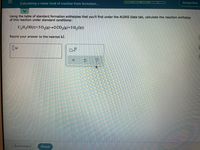 Calculating a molar heat of reaction from formation...
Jacqueline
Using the table of standard formation enthalpies that you'll find under the ALEKS Data tab, calculate the reaction enthalpy
of this reaction under standard conditions:
C,H;OH(1)+3 O2(g9)→2 CO,(9)+3 H,O(1)
Round your answer to the nearest kJ.
x10
Explanation
Check
