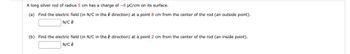 A long silver rod of radius 5 cm has a charge of -6 μC/cm on its surface.
(a) Find the electric field (in N/C in the
N/C +
direction) at a point 8 cm from the center of the rod (an outside point).
(b) Find the electric field (in N/C in the direction) at a point 2 cm from the center of the rod (an inside point).
N/C F