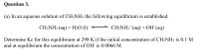 Question 3.
(a) In an aqueous solution of CH3NH3 the following equilibrium is established.
CH;NH3 (aq) + H2O (1)
CH3NH3* (aq) + OH° (aq)
Determine Kc for this equilibrium at 298 K if the initial concentration of CH3NH3 is 0.1 M
and at equilibrium the concentration of OH is 0.0066 M.
