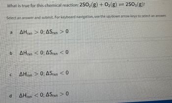 What is true for this chemical reaction: 2SO₂(g) + O₂(g)
Select an answer and submit. For keyboard navigation, use the up/down arrow keys to select an answer.
b
C
d
AHrxn > 0; ASrxn > 0
AHrxn < 0; ASrxn <0
AHxn > 0; ASrxn < 0
2SO3(g)?
AH<0; ASxn> 0