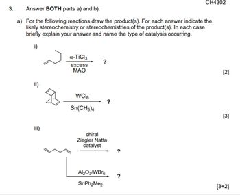 3.
Answer BOTH parts a) and b).
a) For the following reactions draw the product(s). For each answer indicate the
likely stereochemistry or stereochemistries of the product(s). In each case
briefly explain your answer and name the type of catalysis occurring.
i)
iii)
a-TiCl3
excess
MAO
WCI6
Sn(CH3)4
chiral
Ziegler Natta
catalyst
Al₂O3/WBr6
SnPh₂Me2
CH4302
?
[2]
[3]
[3+2]