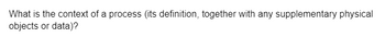 What is the context of a process (its definition, together with any supplementary physical
objects or data)?