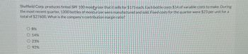 Sheffield Corp. produces tinted SPF 100 moisturizer that it sells for $175 each. Each bottle costs $14 of variable costs to make. During
the most recent quarter. 1200 bottles of moisturizer were manufactured and sold. Fixed costs for the quarter were $23 per unit for a
total of $27600. What is the company's contribution margin ratio?
O 8%
0.14%
23%
Ⓒ92%