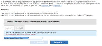 Grove Media plans to acquire production equipment for $845,000 that will be depreciated for tax purposes as follows: year 1,
$329,000; year 2, $189,000; and in each of years 3 through 5, $109,000 per year. A 10 percent discount rate is appropriate for this
asset, and the company's tax rate is 20 percent. Use Exhibit A.8 and Exhibit A.9.
Required:
a. Compute the present value of the tax shield resulting from depreciation.
b. Compute the present value of the tax shield from depreciation assuming straight-line depreciation ($169,000 per year).
Complete this question by entering your answers in the tabs below.
Required A Required B
Compute the present value of the tax shield resulting from depreciation.
Note: Round PV factor to 3 decimal places.
Present value of the tax shield
< Required A
Required B >