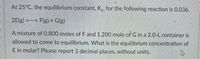 At 25°C, the equilibrium constant, K., for the following reaction is 0.036.
2E(g) F(g) + G(g)
A mixture of 0.800 moles of F and 1.200 mole of G in a 2.0-L container is
allowed to come to equilibrium. What is the equilibrium concentration of
E in molar? Please report 3 decimal places, without units.
