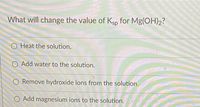 What will change the value of Ksp for Mg(OH)2?
O Heat the solution.
O Add water to the solution.
O Remove hydroxide ions from the solution.
O Add magnesium ions to the solution.
