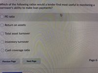 Which of the following ratios would a lender find most useful in monitoring a
borrower's ability to make loan payments?
() PE ratio
Return on assets
Total asset turnover
Inventory turnover
() Cash coverage ratio
Previous Page
Next Page
Page 6
