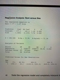 Regr ssion Analysis: Rent versus Size
The regression equation is
Rent = 177 + 1.07 Size
Predictor
Coef SE Coef
Constant
Size
161.0 1.10 0.283
1.0651 0.1376 7.74 0.000
177.1
S = 194.595 R-Sq = 72.3% R-Sq (adj) = 71.1%
Analysis of Variance
Source
DF
SS
Regression
Residual Error 23 870949
Total
MS
1 2268777 2268777 59.91 0.000
37867
24 3139726
Predicted Values for New Observations
New
Obs
Fit
SE Fit
95% CI
(1153.0, 1331.5)
95% PI
1
1242.3
43.1
(829.9, 1654.6)
a)
State the regression model and completely interpret th
