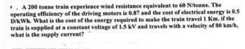 A 200 tonne train experience wind resistance equivalent to 60 N/tonne. The
operating efficiency of the driving motors is 0.87 and the cost of electrical energy is 0.5
D/kWh. What is the cost of the energy required to make the train travel 1 Km. if the
train is supplied at a constant voltage of 1.5 kV and travels with a velocity of 80 km/h,
what is the supply current?