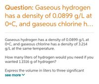 Question: Gaseous hydrogen
has a density of 0.0899 g/L at
O•C, and gaseous chlorine h...
Gaseous hydrogen has a density of 0.0899 g/L at
O•C, and gaseous chlorine has a density of 3.214
g/L at the same temperature.
How many liters of hydrogen would you need if you
wanted 1.1516 g of hydrogen?
Express the volume in liters to three significant
see more
