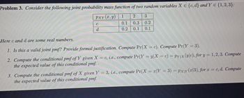 Problem 3. Consider the following joint probability mass function of two random variables X E {c, d] and YE {1,2,3}:
PxY(2,y)
3
1 2
0.1 0.3 0.2
0.2 0.1 0.1
C
d
Here c and d are some real numbers.
1. Is this a valid joint pmf? Provide formal justification. Compute Pr(X = c). Compute Pr(Y = 3).
2. Compute the conditional pmf of Y given X = c, i.e., compute Pr(Y=y|X = c) = pyx (y|c), for y = 1,2,3. Compute
the expected value of this conditional pmf.
3. Compute the conditional pmf of X given Y = 3, i.e., compute Pr(X = x|Y = 3) = Pxy(x|3), for x = c, d. Compute
the expected value of this conditional pmf.