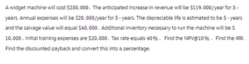 A widget machine will cost $250,000. The anticipated increase in revenue will be $119,000/year for 5 -
years. Annual expenses will be $20,000/year for 5-years. The depreciable life is estimated to be 5-years
and the salvage value will equal $40,000. Additional inventory necessary to run the machine will be $
10,000. Initial training expenses are $20,000. Tax rate equals 40 %. Find the NPV @ 10%. Find the IRR.
Find the discounted payback and convert this into a percentage.