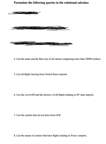 Formulate the following queries in the relational calculus:
PHOTE
S HILA
SZEG
4. List the name and the fleet size of all carriers employing more than 50000 workers.
5. List all flights leaving from United States airports.
6. List the carrierID and the distance of all flights landing in NY state airports.
7. List the carriers that do not leave from JFK.
8. List the names of carriers that have flights landing in France airports.