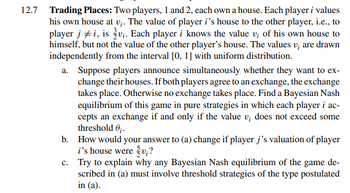 12.7 Trading Places: Two players, 1 and 2, each own a house. Each player i values
his own house at v;. The value of player i's house to the other player, i.e., to
player ji, is v₁. Each player i knows the value v; of his own house to
himself, but not the value of the other player's house. The values v; are drawn
independently from the interval [0, 1] with uniform distribution.
a. Suppose players announce simultaneously whether they want to ex-
change their houses. If both players agree to an exchange, the exchange
takes place. Otherwise no exchange takes place. Find a Bayesian Nash
equilibrium of this game in pure strategies in which each player i ac-
cepts an exchange if and only if the value v; does not exceed some
threshold 0;.
b.
How would your answer to (a) change if player j's valuation of player
i's house were {v;?
c.
Try to explain why any Bayesian Nash equilibrium of the game de-
scribed in (a) must involve threshold strategies of the type postulated
in (a).