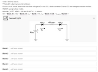 *Use 4 decimal places.
**Note D1 is Germanium, D2 is Silicon,
For the circuit below, determine the diode voltages VD1 and VD2, diode currents ID1 and ID2, and voltage across the resistor,
VRLIMIT. Use practical model.
Assume r'=150. VBIAS = 14V and RLIMIT = 1.18 kohms.
VD1 = Blank 1 V; VD2 = Blank 2 V ; Ip1 = Blank 3 mA ; Ip2 = Blank 4 mA ; VRLIMIT = Blank 5 V
Capture3(1).JPG
...
+Vor-
+VRLIMIT-
+VD2-
Io2
VBIAS
Blank 1
Add your answer
Blank 2
Add your answer
Blank 3
Add your answer
Blank 4
Add your answer
Blank 5
Add your answer
