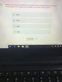 5. What is the percent yield for a reaction if we predicted the formation
of 20 grams of CO gas and actually recovered only 4 grams?
a 50%
b 70%
C 20%
d 40%
Check it
skip
GET A HINT
SCRATCHPAD
* Improve this question
F9
F10
F11
F5
F6
F7
F8
F3
F4
近
