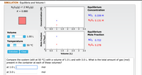 SIMULATION Equilibria and Volume I
N204(g) 2 2 NO2(g)
Equilibrium
Concentration
K = 0.880
NO2 0.339 M
N204 0.131 M
0.5
1
1.5
2.5
3.5
Volume
Equilibrium
Mole Fraction
1.00 L
NO2 0.722
Temperature
50 °C
N204 0.278
0.
0.5
1
1.5
2
2.5
3
3.5
Calculate
Clear
Volume (L)
Compare the system (still at 50 °C) with a volume of 1.0 L and with 3.0 L. What is the total amount of gas (mol)
present in the container at each of these volumes?
at 1.0 L||
mol
at 3.0 L
mol
Mole fraction
Concentration (M)
(101u/u)
