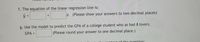 f. The equation of the linear regression line is:
T (Please show your answers to two decimal places)
g. Use the model to predict the GPA of a college student who as had 8 lovers.
GPA =
(Please round your answer to one decimal place.)
ntoxt of the question:
