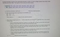 A study was done to look at the relationship between number of lovers college students have had in their
lifetimes and their GPASS. The results of the survey are shown below.
Lovers
7
3
7
4
6.
3
GPA
2.6
3.2
1.9
1.9
2.3
4
2.7
2.8
3.2
a. Find the correlation coefficient: r =
Round to 2 decimal places.
b. The null and alternative hypotheses for correlation are:
Ho: ? v
H:?♥
= 0
The p-value is:
(Round to four decimal places)
c. Use a level of significance of a = 0.05 to state the conclusion of the hypothesis test in the context
of the study.
O There is statistically significant evidence to conclude that a student who has had more lovers
will have a lower GPA than a student who has had fewer lovers.
O There is statistically insignificant evidence to conclude that there is a correlation between the
number of lovers students have had in their lifetimes and their GPA. Thus, the use of the
regression line is not appropriate.
O There is statistically insignificant evidence to conclude that a student who has had more lovers
will have a lower GPA than a student who has had fewer lovers.
O There is statistically significant evidence to conclude that there is a correlation between the
number of lovers students have had in their lifetimes and their GPA. Thus, the regression line
is useful.
d. r2
(Round to two decimal places)
