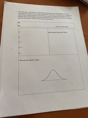 3. A bank will open a new branch in a particular neighborhood if it can be reasonably sure that at
least 10% of the residents will consider banking at the new branch. The bank will use a significance
level of 0.05 to make its decision. The bank does a survey of residents of this neighborhood and
find that 19 out of 100 people randomly surveyed said they'd consider banking at the new branch.
Based on this sample, should the bank open the new branch?
Ho:
H₁:
p=
n =
X =
p=
==
a =
Illustrate the rejection region.
which one is the claim?
Which statistic will you use? Why?