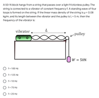 A 50-N block hangs from a string that passes over a light frictionless pulley. The
string is connected to a vibrator of constant frequency f. A standing wave of four
loops is formed on the string. If the linear mass density of the string is u = 0.08
kg/m, and its length between the vibrator and the pulley is L = 5 m, then the
frequency of the vibrator is:
vibrator
L
< pulley
W = 50N
O f= 100 Hz
O f = 125 Hz
O f = 10 Hz
O f= 75 Hz
O f = 25 Hz
