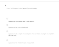 9.
Which of the following are true about log analysis? (select all that apply)
Log analysis can tell you people's beliefs of what's happening.
Log analysis can help draw causal relationship.
Log analysis provides a complete and accurate picture of real user behavior, including the ones people don't
want to talk about.
Log analysis can help understand people's underlying intent.
