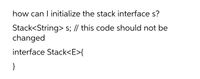 **How can I initialize the stack interface `s`?**

```java
Stack<String> s; // this code should not be changed

interface Stack<E>{
}
```

To initialize the `Stack<String> s`, you typically need to implement the `Stack` interface to create a concrete class. Here's an example:

```java
class StringStack implements Stack<String> {
    // implement necessary methods
}

Stack<String> s = new StringStack();
```

This involves creating a class `StringStack` that implements the `Stack` interface, providing concrete implementations for any methods declared in the `Stack` interface.