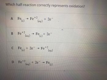 **Oxidation Half-Reaction Identification**

**Question:**
Which half-reaction correctly represents oxidation?
   
**Options:**
   
A. \( \text{Fe}_{(s)} \rightarrow \text{Fe}^{+2}_{(aq)} + 2e^- \)

B. \( \text{Fe}^{+2}_{(aq)} \rightarrow \text{Fe}_{(s)} + 2e^- \)

C. \( \text{Fe}_{(s)} + 2e^- \rightarrow \text{Fe}^{+2}_{(aq)} \)

D. \( \text{Fe}^{+2}_{(aq)} + 2e^- \rightarrow \text{Fe}_{(s)} \)

**Explanation:**

Oxidation is a process in which an element loses electrons. This can be represented in a half-reaction where the reactant gives up electrons to form a product. Here are the provided options along with their corresponding reactions:

- **Option A:**
  \( \text{Fe}_{(s)} \rightarrow \text{Fe}^{+2}_{(aq)} + 2e^- \)  
  This reaction shows that solid iron (Fe) loses two electrons to form a ferrous ion (\( \text{Fe}^{+2} \)) in aqueous solution. This is an example of an oxidation reaction since iron loses electrons.

- **Option B:**
  \( \text{Fe}^{+2}_{(aq)} \rightarrow \text{Fe}_{(s)} + 2e^- \)  
  This reaction shows a ferrous ion (\( \text{Fe}^{+2} \)) in aqueous solution losing electrons to form solid iron (Fe). This represents reduction, where the iron ion gains electrons to revert to its metallic form.

- **Option C:**
  \( \text{Fe}_{(s)} + 2e^- \rightarrow \text{Fe}^{+2}_{(aq)} \)  
  This reaction incorrectly places electrons on the reactant side for an oxidation process, which is not possible since electrons are lost (not gained) during oxidation.

- **Option D:**
  \( \text{Fe}^{+2}_{(aq)} + 2e^- \rightarrow \text{Fe}_{(s)} \)  
  This reaction shows a reduction process where a ferrous ion (\( \text{Fe}^{+2} \))