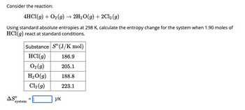 Consider the reaction:
4HCl(g) + O₂(g) → 2H₂O(g) + 2Cl₂ (g)
Using standard absolute entropies at 298 K, calculate the entropy change for the system when 1.90 moles of
HCl(g) react at standard conditions.
Substance So (J/K mol)
HCl(g)
186.9
O₂(g)
205.1
H₂O(g)
188.8
Cl₂(g)
223.1
ASO
system
=
J/K