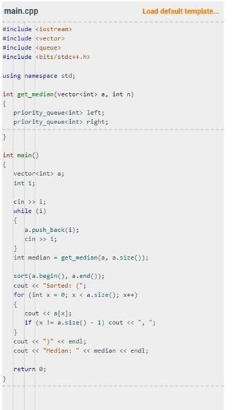 ```cpp
#include <iostream>
#include <vector>
#include <queue>
#include <bits/stdc++.h>

using namespace std;

int get_median(vector<int> a, int n)
{
    priority_queue<int> left;
    priority_queue<int> right;
}

int main()
{
    vector<int> a;
    int i;
    cin >> i;
    while (i)
    {
        a.push_back(i);
        cin >> i;
    }
    int median = get_median(a, a.size());

    sort(a.begin(), a.end());
    cout << "Sorted: (";
    for (int x = 0; x < a.size(); x++)
    {
        cout << a[x];
        if (x != a.size() - 1) cout << ", ";
    }
    cout << ")" << endl;
    cout << "Median: " << median << endl;

    return 0;
}
```

### Explanation:
This C++ program is designed to read a sequence of integers from the input, sort them, and then determine the median of these integers. The program structure includes:

1. **Libraries Included**:
   - `<iostream>`: For input and output operations.
   - `<vector>`: To use the vector container.
   - `<queue>`: Possibly used for handling queues, although not fully implemented.
   - `<bits/stdc++.h>`: A header to include almost all standard library headers.

2. **Namespaces**:
   - `using namespace std;`: To avoid needing to prefix standard library names with `std::`.

3. **Functions**:
   - `get_median(vector<int> a, int n)`: Placeholder function intended to calculate the median, but its implementation is incomplete.

4. **Main Function**:
   - Reads integers into a vector `a` until a zero is entered.
   - Sorts the vector `a`.
   - Prints the sorted vector.
   - Attempts to compute and print the median using the `get_median` function, although this function does not have implementation details.

5. **Control Flow**:
   - A `while` loop to collect integers until zero is entered.
   - A `for` loop to iterate through the sorted vector and format the output.
  
### Graphs or Diagrams:
There are no graphs or diagrams in this code.