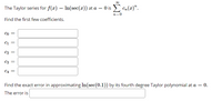 00
The Taylor series for f(x) = ln(sec(x)) at a = 0 is > c,(x)".
n=0
Find the first few coefficients.
Co =
C1
C2
C3
C4
Find the exact error in approximating In(sec(0.1)) by its fourth degree Taylor polynomial at a = 0.
The error is
||
||
