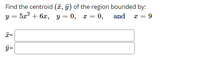 Find the centroid (¤, y) of the region bounded by:
52? + 6х, у — 0, х —D 0,
and
x = 9
x=
