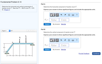 Fundamental Problem 6.14
Determine the horizontal and vertical components of
reaction at pin C. Take that P₁ = 360 lb and P2 = 570
lb.(Figure 1)
Part A
Determine the horizontal component of reaction at pin C.
Express your answer to three significant figures and include the appropriate units.
Figure 1
of 1
4 ft
B
||3 ft 3 ft
P1
P2
НА
?
C₁ =
Value
Units
Submit
My Answers Give Up
Part B
<
>
Determine the vertical component of reaction at pin C.
Express your answer to three significant figures and include the appropriate units.
НА
?
Cy =
Value
Units
Submit
My Answers Give Up
Provide Feedback
Continue