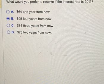 What would you prefer to receive if the interest rate is 20%?
OA. $64 one year from now
B. $95 four years from now
OC. $84 three years from now
O D. $73 two years from now.