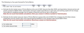 The following is a four-year forecast for Torino Marine.
Year
Free cash flow ($ millions)
2022
-57
a. Fair market value
b. Fair market value per share
2023
78
2024
95
a. Estimate the fair market value of Torino Marine at the end of 2021. Assume that after 2025, earnings before interest and tax will
remain constant at $200 million, depreciation will equal capital expenditures in each year, and working capital will not change.
Torino Marine's weighted-average cost of capital is 9 percent and its tax rate is 20 percent.
Note: Do not round intermediate calculations. Enter your answer in millions rounded to 1 decimal place.
million
2025
117
b. Estimate the fair market value per share of Torino Marine's equity at the end of 2021 if the company has 42 million shares
outstanding and the market value of its interest-bearing liabilities on the valuation date equals $320 million.
Note: Do not round intermediate calculations. Round your answer to 2 decimal places.