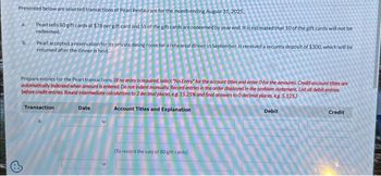 Presented below are selected transactions of Pearl Restaurant for the month ending August 31, 2025.
Pearl sells 80 gift cards at $78 per gift card and 55 of the gift cards are redeemed by year end. It is estimated that 10 of the gift cards will not be
redeemed
b.
Pearl accepted a reservation for its private dining room for a rehearsal dinner in September. It received a security deposit of $300, which will be
returned after the dinner is held.
Prepare entries for the Pearl transactions. Of no entry is required, select "No Entry for the account titles and enter O for the amounts. Credit account titles are
automatically indented when amount is entered. Do not indent manually. Record entries in the order displayed in the problem statement. List oll debit entries
before credit entries. Round Intermediate calculations to 2 decimal places, eg. 15.25% and final answers to O decimal places, eg. 5.125)
Transaction
Account Titles and Explanation
Debit
Date
(To record the sale of 80 gift cards)
Credit